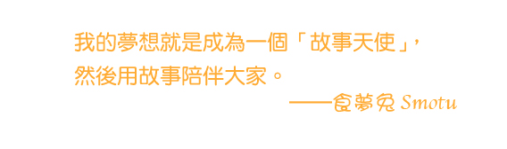 我的夢想就是成為一個「故事天使」，然後用故事陪伴大家。 ——食夢兔 Smotu